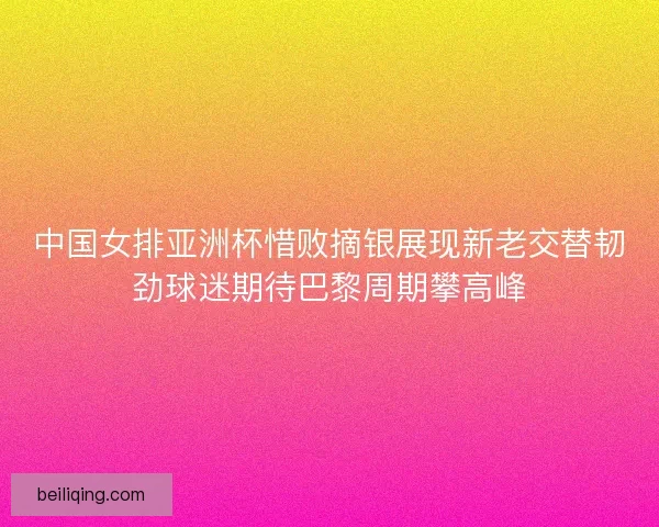 中国女排亚洲杯惜败摘银展现新老交替韧劲球迷期待巴黎周期攀高峰