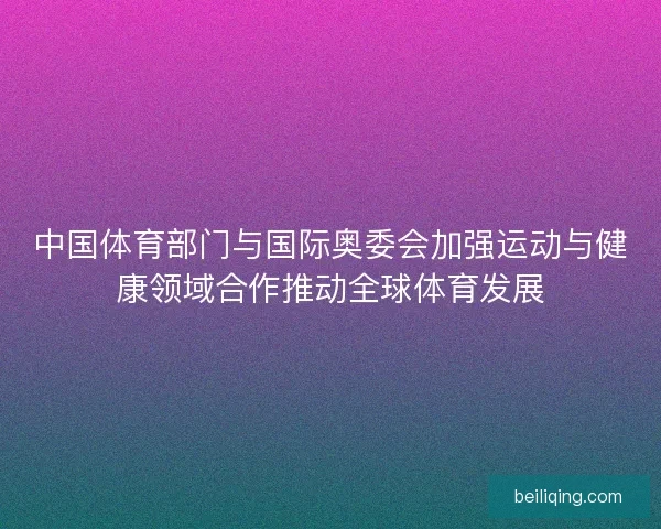 中国体育部门与国际奥委会加强运动与健康领域合作推动全球体育发展