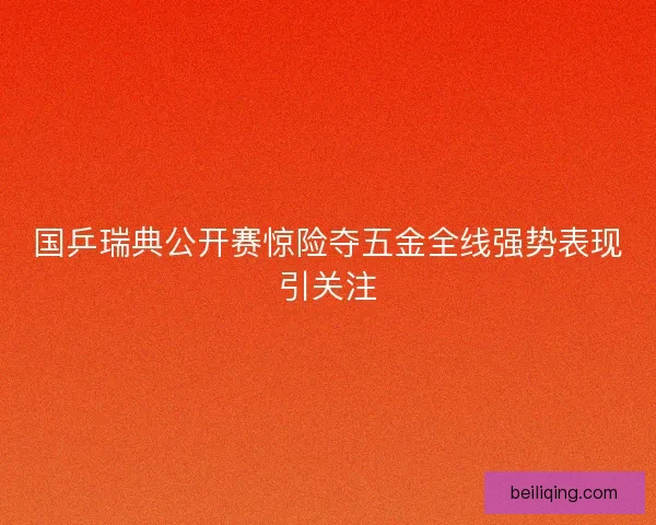 国乒瑞典公开赛惊险夺五金全线强势表现引关注