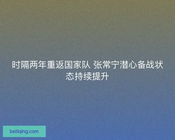 时隔两年重返国家队 张常宁潜心备战状态持续提升