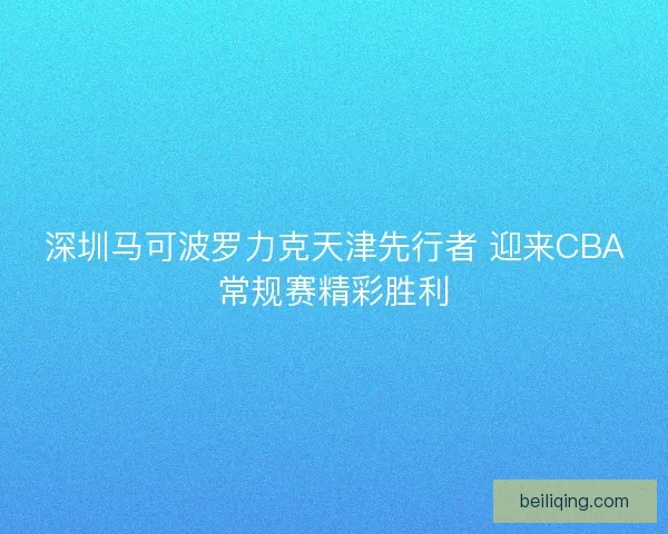 深圳马可波罗力克天津先行者 迎来CBA常规赛精彩胜利