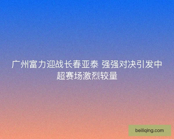 广州富力迎战长春亚泰 强强对决引发中超赛场激烈较量