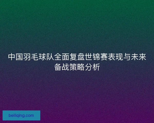 中国羽毛球队全面复盘世锦赛表现与未来备战策略分析